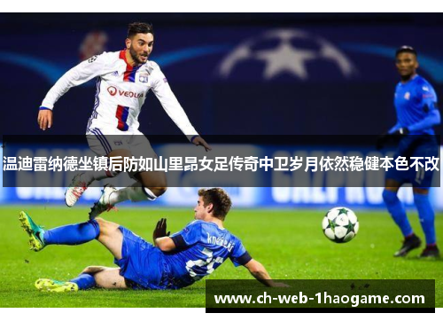 温迪雷纳德坐镇后防如山里昂女足传奇中卫岁月依然稳健本色不改